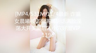 [MP4/531M]11/4最新 诈骗女晨曦被诈骗满嘴胡话满脸淫荡大开美腿后入小穴好湿VIP1196