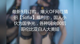 最新9月订购，爆火OF网红情侣【Sofia】福利④，国人小伙为国争光，各种玩肏00后哥伦比亚白人大美妞