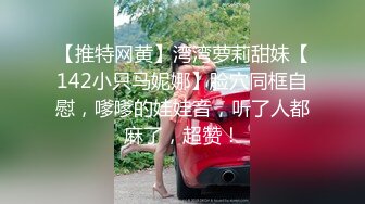 【推特网黄】湾湾萝莉甜妹【142小只马妮娜】脸穴同框自慰，嗲嗲的娃娃音，听了人都麻了，超赞！