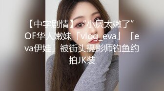 【中字剧情】“小屄太嫩了”OF华人嫩妹「vlog_eva」「eva伊娃」被街头摄影师钓鱼约拍JK装