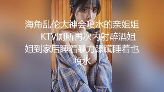 海角乱伦大神会喷水的亲姐姐❤️KTV厕所再次内射醉酒姐姐到家后睡着暴力蹂躏睡着也喷水