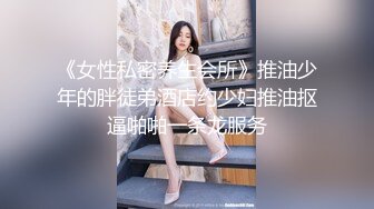 《女性私密养生会所》推油少年的胖徒弟酒店约少妇推油抠逼啪啪一条龙服务