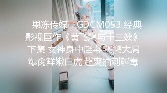 ✿果冻传媒✿ GDCM053 经典影视巨作《黄飞鸿与十三姨》下集 女神身中淫毒 飞鸿大屌爆肏鲜嫩白虎 超爽抽刺解毒