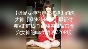 【极品女神??重磅核弹】约炮大神『KINGMAST』最新付费VIP群私拍 细腰蜜桃臀白虎穴女神的呻吟 高清720P版