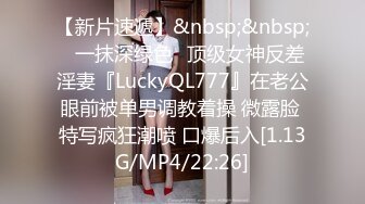 【新片速遞】&nbsp;&nbsp;✨一抹深绿色✨顶级女神反差淫妻『LuckyQL777』在老公眼前被单男调教着操 微露脸 特写疯狂潮喷 口爆后入[1.13G/MP4/22:26]