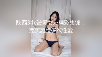 陕西34e波霸女友精彩集锦，完美露脸多次性爱