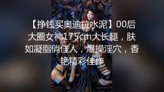 【挣钱买奥迪拉水泥】00后大圈女神175cm大长腿，肤如凝脂俏佳人，爆操淫穴，香艳精彩佳作