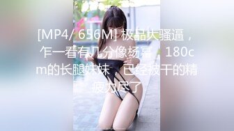 [MP4/ 656M] 极品大骚逼，乍一看有几分像杨幂，180cm的长腿妹妹，已经被干的精疲力尽了