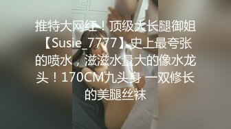 推特大网红！顶级大长腿御姐【Susie_7777】史上最夸张的喷水，滋滋水量大的像水龙头！170CM九头身 一双修长的美腿丝袜