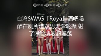 台湾SWAG『Roya』酒吧喝醉在厕所遭双男无套轮操 射了满脸精液超淫荡