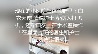 现在的小医院都这么野吗？白衣天使 清纯护士 帮病人打飞机，还帮口交，在手术室操作！在里面上班的医生和护士 工资肯定很高