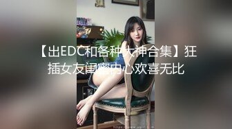 【出EDC和各种大神合集】狂插女友闺蜜内心欢喜无比