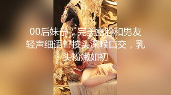 00后妹子，完美露脸和男友轻声细语??按头深喉口交，乳头粉嫩如初