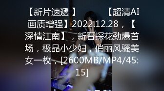 【新片速遞 】♈ ♈ ♈【超清AI画质增强】2022.12.28，【深情江南】，新晋探花劲爆首场，极品小少妇，俏丽风骚美女一枚，[2600MB/MP4/45:15]