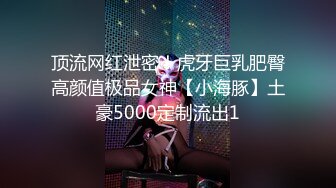 顶流网红泄密！虎牙巨乳肥臀高颜值极品女神【小海豚】土豪5000定制流出1