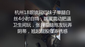 杭州18眼镜网红妹子单腿白丝4小时自嗨，跳蛋震动肥逼卫生间玩，张开双腿炮友玩弄阴蒂，翘起屁股摆弄诱惑