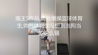 南王S作品,调教爆操篮球体育生,帅气体育生没想到当狗当的这么骚