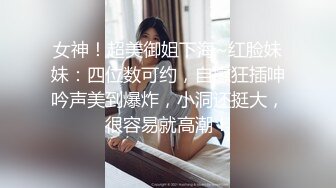 女神！超美御姐下海~红脸妹妹：四位数可约，自慰狂插呻吟声美到爆炸，小洞还挺大，很容易就高潮！