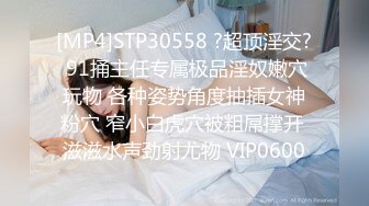 [MP4]STP30558 ?超顶淫交? 91捅主任专属极品淫奴嫩穴玩物 各种姿势角度抽插女神粉穴 窄小白虎穴被粗屌撑开 滋滋水声劲射尤物 VIP0600