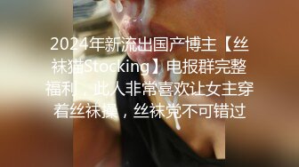 2024年新流出国产博主【丝袜猫Stocking】电报群完整福利，此人非常喜欢让女主穿着丝袜操，丝袜党不可错过