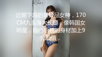 近期下海的最极品女神，170CM九头身大长腿，像韩国女明星，前凸后翘的身材加上9分颜值，