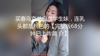 买春乌克兰白虎学生妹，连乳头都是粉色的【完整版68分钟已上传简 介】