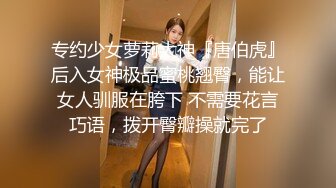 专约少女萝莉大神『唐伯虎』后入女神极品蜜桃翘臀，能让女人驯服在胯下 不需要花言巧语，拨开臀瓣操就完了