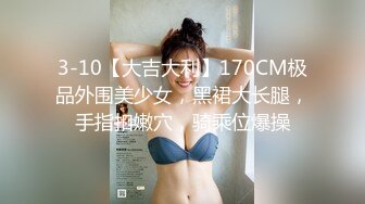 3-10【大吉大利】170CM极品外围美少女，黑裙大长腿，手指扣嫩穴，骑乘位爆操