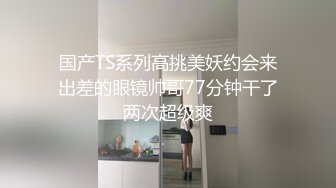 国产TS系列高挑美妖约会来出差的眼镜帅哥77分钟干了两次超级爽