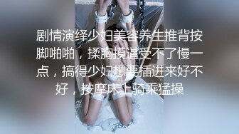 剧情演绎少妇美容养生推背按脚啪啪，揉胸摸逼受不了慢一点，搞得少妇想要插进来好不好，按摩床上骑乘猛操