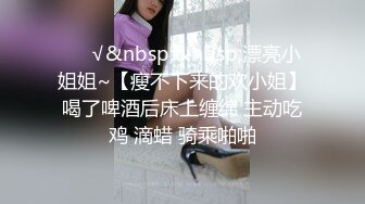 ❤️√&nbsp;&nbsp;漂亮小姐姐~【瘦不下来的欢小姐】喝了啤酒后床上缠绵 主动吃鸡 滴蜡 骑乘啪啪