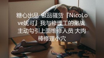 糖心出品-极品骚货『NicoLove妮可』我与修理工的激战 主动勾引上面维修人员 大肉棒修理小穴