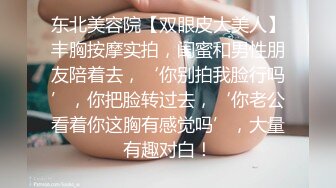 东北美容院【双眼皮大美人】丰胸按摩实拍，闺蜜和男性朋友陪着去，‘你别拍我脸行吗’，你把脸转过去，‘你老公看着你这胸有感觉吗’，大量有趣对白！