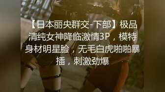 【日本丽央群交-下部】极品清纯女神降临激情3P，模特身材明星脸，无毛白虎啪啪暴插，刺激劲爆