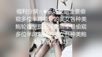 福利分享☆★乐场女厕全景偷窥多位半蹲着尿的美女各种美鲍轮番呈现乐场女厕全景偷窥多位半蹲着尿的美女各种美鲍轮番呈现 (11)