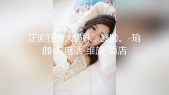 正面狂操大奶妹，露脸。-瑜伽-打电话-维族-酒店