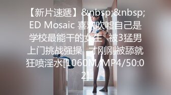 【新片速遞】&nbsp;&nbsp;ED Mosaic 喜欢吹嘘自己是学校最能干的女生⭐被3猛男上门挑战强操⭐才刚刚被舔就狂喷淫水[1060M/MP4/50:02]