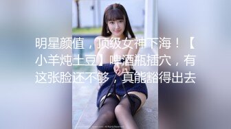 明星颜值，顶级女神下海！【小羊炖土豆】啤酒瓶插穴，有这张脸还不够，真能豁得出去