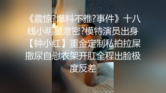 《震惊?爆料不雅?事件》十八线小明星泄密?模特演员出身【钟小红】重金定制私拍拉屎撒尿自慰衣架开肛全程出脸极度反差