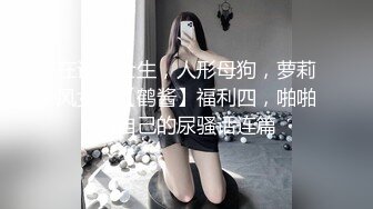 在读硕士生，人形母狗，萝莉风女神【鹤酱】福利四，啪啪喝自己的尿骚话连篇