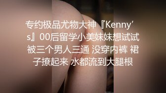 专约极品尤物大神『Kenny’s』00后留学小美妹妹想试试被三个男人三通 没穿内裤 裙子撩起来 水都流到大腿根