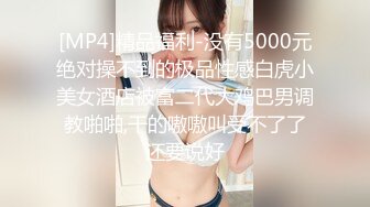 [MP4]精品福利-没有5000元绝对操不到的极品性感白虎小美女酒店被富二代大鸡巴男调教啪啪,干的嗷嗷叫受不了了还要说好