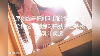 原创终于把哺乳期的嫂子草了全程伦理刺激对白嫂子还喂我喝乳汁爽透