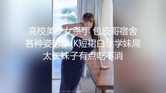 高校美少女杀手 包皮哥宿舍各种姿势草JK短裙白丝学妹屌太长妹子有点吃不消