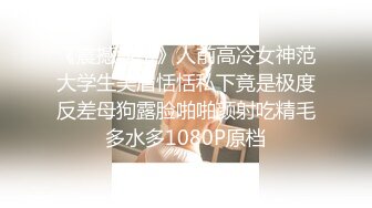 《震撼泄密》人前高冷女神范大学生美眉恬恬私下竟是极度反差母狗露脸啪啪颜射吃精毛多水多1080P原档