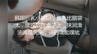 韩国巨乳小姐姐，豪乳比脑袋大，揉捏放在桌子上，抹润滑油黄瓜乳夹，搞的噗呲噗呲