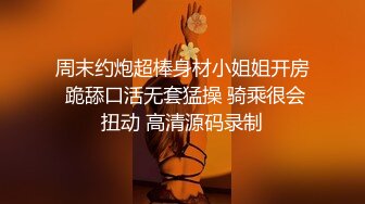 周末约炮超棒身材小姐姐开房 跪舔口活无套猛操 骑乘很会扭动 高清源码录制