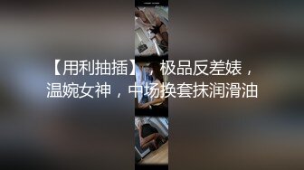 【用利抽插】，极品反差婊，温婉女神，中场换套抹润滑油