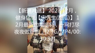 【新速片遞】 2023.12月，健身猛男【宋先生(甜瓜)】 12月最新约啪福利，一网打尽夜夜做新郎，[2.3G/MP4/00:30:37]