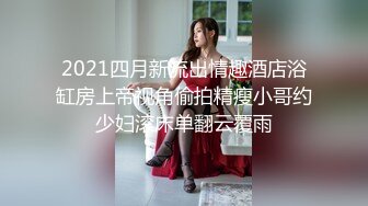 2021四月新流出情趣酒店浴缸房上帝视角偷拍精瘦小哥约少妇滚床单翻云覆雨